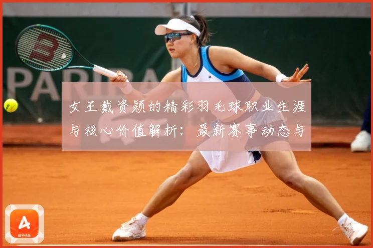 女王戴资颖的精彩羽毛球职业生涯与核心价值解析：最新赛事动态与深度分析
