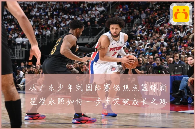 从广东少年到国际赛场焦点篮球新星崔永熙如何一步步突破成长之路赛场复盘：最新赛事动态与深度分析
