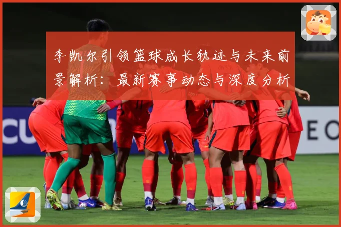 李凯尔引领篮球成长轨迹与未来前景解析：最新赛事动态与深度分析