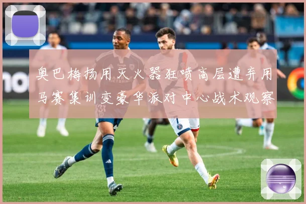 奥巴梅扬用灭火器狂喷高层遭弃用马赛集训变豪华派对中心战术观察：最新赛事动态与深度分析