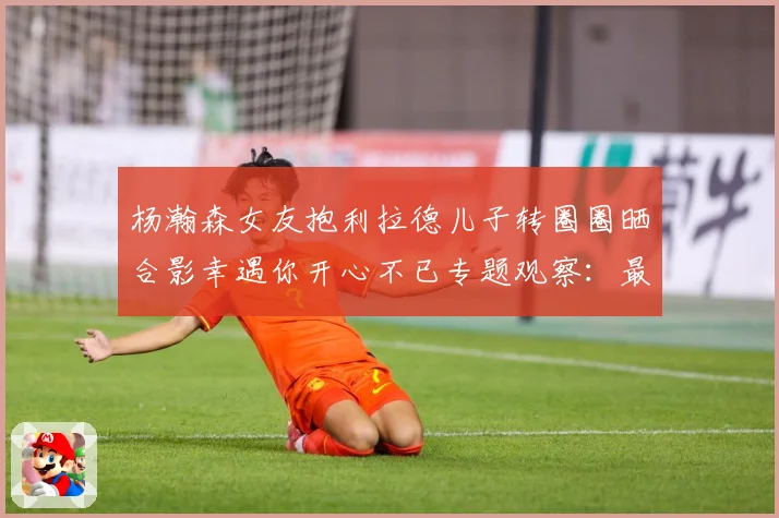 杨瀚森女友抱利拉德儿子转圈圈晒合影幸遇你开心不已专题观察：最新赛事动态与深度分析