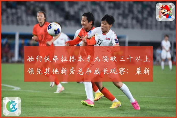 独行侠弗拉格本季九场砍三十以上领先其他新秀总和成长观察：最新赛事动态与深度分析