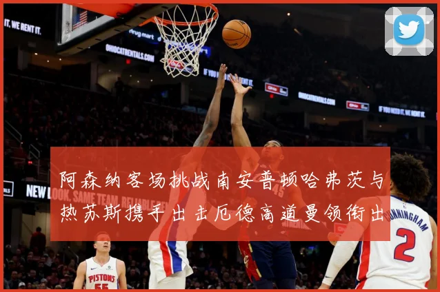 阿森纳客场挑战南安普顿哈弗茨与热苏斯携手出击厄德高道曼领衔出数据研判：最新赛事动态与深度分析