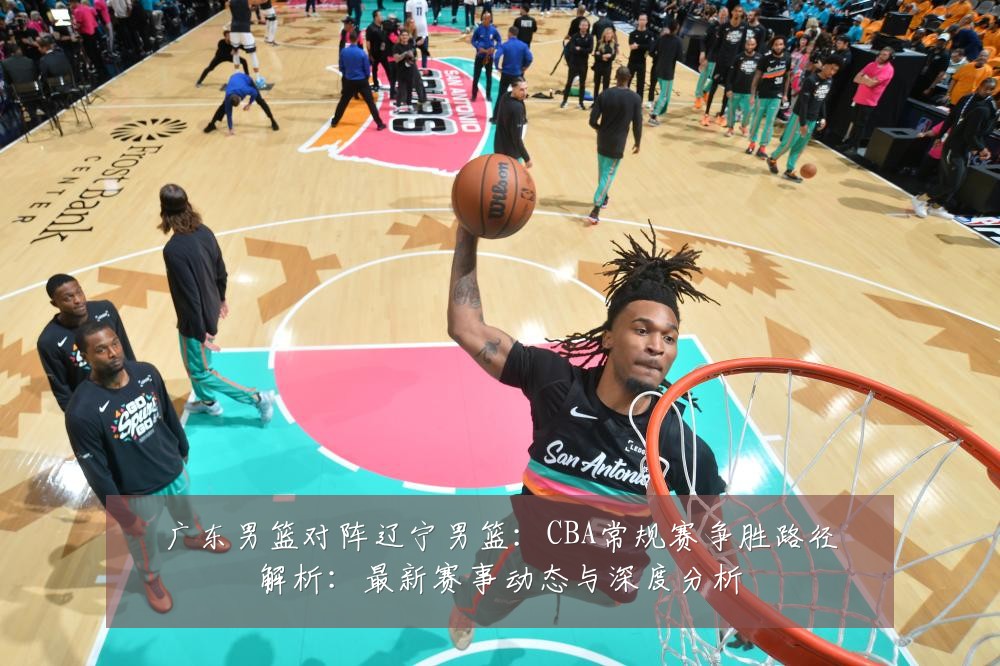 广东男篮对阵辽宁男篮：CBA常规赛争胜路径解析：最新赛事动态与深度分析