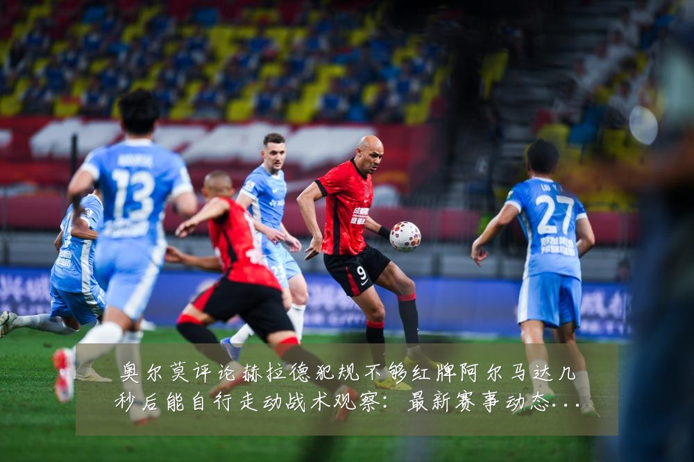 奥尔莫评论赫拉德犯规不够红牌阿尔马达几秒后能自行走动战术观察:最新赛事动态与深度分析