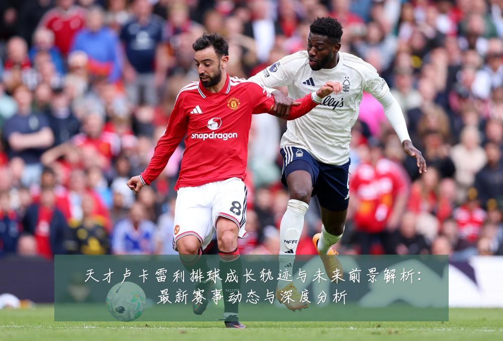 天才卢卡雷利排球成长轨迹与未来前景解析:最新赛事动态与深度分析