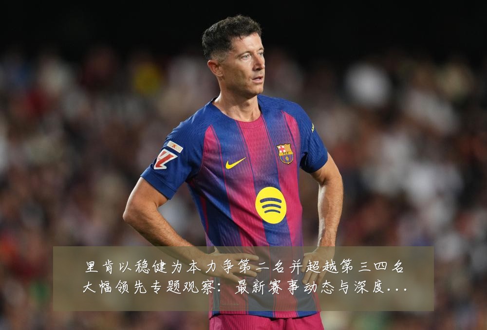 里肯以稳健为本力争第二名并超越第三四名大幅领先专题观察：最新赛事动态与深度分析